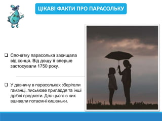  У давнину в парасольках зберігали
гаманці, письмове приладдя та інші
дрібні предмети. Для цього в них
вшивали потаємні кишеньки.
ЦІКАВІ ФАКТИ ПРО ПАРАСОЛЬКУ
 Спочатку парасолька захищала
від сонця. Від дощу її вперше
застосували 1750 року.
 
