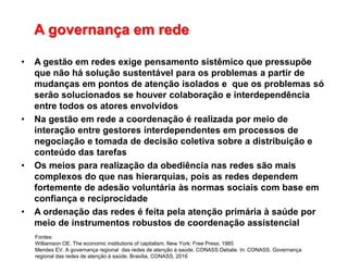 A governança em rede
• A gestão em redes exige pensamento sistêmico que pressupõe
que não há solução sustentável para os problemas a partir de
mudanças em pontos de atenção isolados e que os problemas só
serão solucionados se houver colaboração e interdependência
entre todos os atores envolvidos
• Na gestão em rede a coordenação é realizada por meio de
interação entre gestores interdependentes em processos de
negociação e tomada de decisão coletiva sobre a distribuição e
conteúdo das tarefas
• Os meios para realização da obediência nas redes são mais
complexos do que nas hierarquias, pois as redes dependem
fortemente de adesão voluntária às normas sociais com base em
confiança e reciprocidade
• A ordenação das redes é feita pela atenção primária à saúde por
meio de instrumentos robustos de coordenação assistencial
Fontes:
Williamson OE. The economic institutions of capitalism. New York: Free Press; 1985
Mendes EV. A governança regional das redes de atenção à saúde. CONASS Debate. In: CONASS. Governança
regional das redes de atenção à saúde. Brasília, CONASS, 2016
 