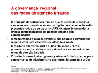 A governança regional
das redes de atenção à saúde
• O princípio da suficiência implica que as redes de atenção à
saúde só se completam na macrorregião porque só, nela, estão
presentes todos os serviços de APS, de atenção secundária
(média complexidade) e de atenção terciária (alta
complexidade)
• A macrorregião é o único território que permite a governança
regional completa das redes de atenção à saúde
• O território microrregional é suficiente apenas para a
governança regional dos níveis primários e secundários das
redes de atenção à saúde
• O território municipal em grande parte é suficiente apenas para
a governança do nível primário das redes de atenção à saúde
Fontes:
Mendes EV. A governança regional das redes de atenção à saúde. CONASS Debate. In: CONASS. Governança
regional das redes de atenção à saúde. Brasília: CONASS; 2016
Resolução CIT nº 22 de março de 2018
 