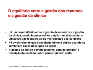O equilíbrio entre a gestão dos recursos
e a gestão da clínica
• Há um desequilíbrio entre a gestão de recursos e a gestão
da clínica, sendo imprescindível ampliar, relativamente, a
utilização das tecnologias de microgestão dos cuidados
• Há evidências de que o resultado ótimo é obtido quando se
combinam esses dois tipos de ações
• A gestão da clínica é imprescindível para determinar a
transição do cuidado pobre para o cuidado certo
Fonte: Mendes EV. Desafios do SUS. Brasília: CONASS; 2019
 