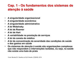 Cap. 1 - Os fundamentos dos sistemas de
atenção à saúde
• A singularidade organizacional
• A singularidade econômica
• A singularidade administrativa
• A lei Widalvsky
• A lei de Roemer
• A lei de Hart
• A variabilidade na prestação de serviços
• A lei da caneta do médico
• A lei da concentração da severidade das condições de saúde
e dos gastos em saúde
• Os sistemas de atenção à saúde são organizações complexas
que não respondem a intervenções isoladas, ou seja, na saúde
não existe uma bala de prata
Fonte: Mendes EV. Desafios do SUS. Brasília: CONASS; 2019
 