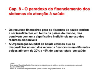Cap. 8 - O paradoxo do financiamento dos
sistemas de atenção à saúde
• Os recursos financeiros para os sistemas de saúde tendem
a ser insuficientes em todos os países do mundo, mas
convivem com uma significativa ineficiência no uso dos
recursos disponíveis
• A Organização Mundial da Saúde estimou que os
desperdícios no uso dos recursos financeiros em diferentes
países atingem de 20% a 40% do gastos totais em saúde
Fontes:
Organização Mundial da Saúde. Financiamento dos sistemas de saúde: o caminho para a cobertura universal.
Genebra: OMS; 2010
Britnell M. In search of the perfect health system. London: Palgrave MacMillan; 2015
 