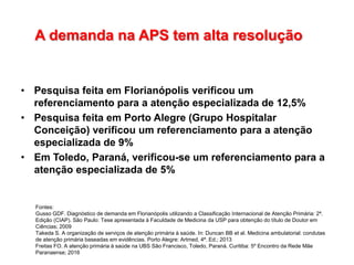 A demanda na APS tem alta resolução
• Pesquisa feita em Florianópolis verificou um
referenciamento para a atenção especializada de 12,5%
• Pesquisa feita em Porto Alegre (Grupo Hospitalar
Conceição) verificou um referenciamento para a atenção
especializada de 9%
• Em Toledo, Paraná, verificou-se um referenciamento para a
atenção especializada de 5%
Fontes:
Gusso GDF. Diagnóstico de demanda em Florianópolis utilizando a Classificação Internacional de Atenção Primária: 2ª.
Edição (CIAP). São Paulo: Tese apresentada à Faculdade de Medicina da USP para obtenção do título de Doutor em
Ciências; 2009
Takeda S. A organização de serviços de atenção primária à saúde. In: Duncan BB et al. Medicina ambulatorial: condutas
de atenção primária baseadas em evidências. Porto Alegre: Artmed, 4ª. Ed.; 2013
Freitas FO. A atenção primária à saúde na UBS São Francisco, Toledo, Paraná. Curitiba: 5º Encontro da Rede Mãe
Paranaense; 2016
 