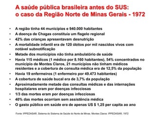A saúde pública brasileira antes do SUS:
o caso da Região Norte de Minas Gerais - 1972
• A região tinha 44 municípios e 940.000 habitantes
• A doença de Chagas constituía um flagelo regional
• 42% das crianças apresentavam desnutrição
• A mortalidade infantil era de 120 óbitos por mil nascidos vivos com
notável subnotificação
• Metade dos municípios não tinha ambulatório de saúde
• Havia 115 médicos (1 médico por 8.160 habitantes), 54% concentrados no
município de Montes Claros, 21 municípios não tinham médicos
residentes e a cobertura de consulta médica era de 12,5% da população
• Havia 19 enfermeiros (1 enfermeiro por 49.473 habitantes)
• A cobertura de saúde bucal era de 3,7% da população
• Aproximadamente metade das consultas médicas e das internações
hospitalares eram por doenças infecciosas
• 1/3 das mortes eram por doenças infecciosas
• 40% das mortes ocorriam sem assistência médica
• O gasto público em saúde era de apenas US $ 1,25 per capita ao ano
Fonte: IPPEDASAR. Sistema do Sistema de Saúde do Norte de Minas. Montes Claros: IPPEDASAR; 1972
 