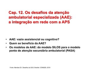 Cap. 12. Os desafios da atenção
ambulatorial especializada (AAE):
a integração em rede com a APS
• AAE: vazio assistencial ou cognitivo?
• Quem se beneficia da AAE?
• Os modelos de AAE: do modelo SILOS para o modelo
ponto de atenção secundária ambulatorial (PASA)
Fonte: Mendes EV. Desafios do SUS. Brasília: CONASS; 2019
 