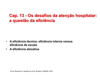 Cap. 13 - Os desafios da atenção hospitalar:
a questão da eficiência
• A eficiência técnica: eficiência interna versus
eficiência de escala
• A eficiência alocativa
Fonte: Mendes EV. Desafios do SUS. Brasília: CONASS; 2019
 