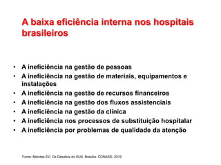 A baixa eficiência interna nos hospitais
brasileiros
• A ineficiência na gestão de pessoas
• A ineficiência na gestão de materiais, equipamentos e
instalações
• A ineficiência na gestão de recursos financeiros
• A ineficiência na gestão dos fluxos assistenciais
• A ineficiência na gestão da clínica
• A ineficiência nos processos de substituição hospitalar
• A ineficiência por problemas de qualidade da atenção
Fonte: Mendes EV. Os Desafios do SUS. Brasília: CONASS; 2019
 