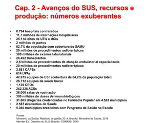Cap. 2 - Avanços do SUS, recursos e
produção: números exuberantes
• 6.794 hospitais contratados
• 11,7 milhões de internações hospitalares
• 25.114 leitos de UTIs e UCIs
• 2 milhões de partos
• 82,7% da população com cobertura do SAMU
• 20 milhões de procedimentos radioterápicos
• 300 milhões de exames laboratoriais
• 26.492 transplantes
• 2,6 bilhões de procedimentos de atenção ambulatorial especializada
• 20 milhões de procedimentos radioterápicos
• 2.581 CAPSs
• 614 UPAs
• 42.975 equipes de ESF (cobertura de 64,2% da população total)
• 26.712 equipes de saúde bucal
• 1.139 CEOs
• 262.325 ACSs
• 36.000 salas de vacinação
• 300 milhões de doses de imunobiológicos
• 31.005 drogarias credenciadas no Farmácia Popular em 4.583 municípios
• 2.587 Academias de Saúde
• 5.040 municípios brasileiros com Programa de Saúde na Escola
Fontes:
Ministério da Saúde. Relatório de gestão 2018. Brasília: Ministério da Saúde; 2019
Mendes EV. Desafios do SUS. Brasília: CONASS; 2019
 