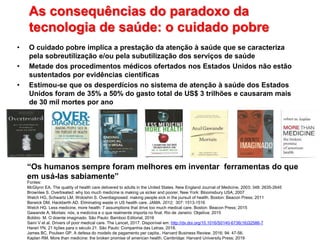 As consequências do paradoxo da
tecnologia de saúde: o cuidado pobre
• O cuidado pobre implica a prestação da atenção à saúde que se caracteriza
pela sobreutilização e/ou pela subutilização dos serviços de saúde
• Metade dos procedimentos médicos ofertados nos Estados Unidos não estão
sustentados por evidências científicas
• Estimou-se que os desperdícios no sistema de atenção à saúde dos Estados
Unidos foram de 35% a 50% do gasto total de US$ 3 trilhões e causaram mais
de 30 mil mortes por ano
Fontes:
McGlynn EA. The quality of health care delivered to adults in the United States. New England Journal of Medicine, 2003; 348: 2635-2645
Brownlee S. Overtreated: why too much medicine is making us sicker and poorer. New York: Bloomsbury USA; 2007
Welch HG, Schwartz LM, Woloshin S. Overdiagnosed: making people sick in the pursuit of health. Boston: Beacon Press; 2011
Berwick DM, Hackberth AD. Eliminating waste in US health care. JAMA. 2012; 307: 1513-1516
Welch HG. Less medicine, more health: 7 assumptions that drive too much medical care. Boston: Beacon Press; 2015
Gawande A, Mortais: nós, a medicina e o que realmente importa no final. Rio de Janeiro: Objetiva; 2015
Bobbio M. O doente imaginado. São Paulo: Bamboo Editorial, 2016
Saini V et al. Drivers of poor medical care. The Lancet, 2017. Disponível em: http://dx.doi.org/10.1016/S0140-6736(16)32586-7
Harari YN. 21 lições para o século 21. São Paulo: Companhia das Letras; 2018.
James BC, Poulsen GP. A defesa do modelo de pagamento per capita.. Harvard Business Review. 2016; 94: 47-56.
Kaplan RM. More than medicine: the broken promise of american health. Cambridge: Harvard University Press; 2019
“Os humanos sempre foram melhores em inventar ferramentas do que
em usá-las sabiamente”
 