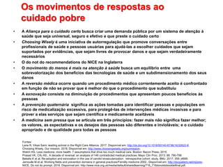 Os movimentos de respostas ao
cuidado pobre
• A Aliança para o cuidado certo busca criar uma demanda pública por um sistema de atenção à
saúde que seja universal, seguro e efetivo e que preste o cuidado certo
• Choosing Wisely é uma iniciativa de autorregulação que promove conversações entre
profissionais de saúde e pessoas usuárias para ajudá-las a escolher cuidados que sejam
suportados por evidências, que sejam livres de provocar danos e que sejam verdadeiramente
necessários
• O do not do recommendations do NICE na Inglaterra
• O movimento do menos é mais na atenção à saúde busca um equilíbrio entre uma
sobrevalorização dos benefícios das tecnologias de saúde e um subdimensionamento dos seus
danos
• A reversão médica ocorre quando um procedimento médico correntemente aceito é confrontado
em função de não se provar que é melhor do que o procedimento que substituiu
• A exnovação consiste na diminuição de procedimentos que apresentam poucos benefícios às
pessoas
• A prevenção quaternária significa as ações tomadas para identificar pessoas e populações em
risco de medicalização excessiva, para protegê-las de intervenções médicas invasivas e para
prover a elas serviços que sejam científica e medicamente aceitáveis
• A medicina sem pressa que se articula em três princípios: fazer mais não significa fazer melhor;
os valores, as expectativas e os desejos das pessoas são diferentes e invioláveis; e o cuidado
apropriado e de qualidade para todas as pessoas
Fontes:
Lane R. Vikas Saini: leading activist in the Right Care Alliance. 2017. Disponível em: http://dx.doi.org/10.1016/S0140-6736(16)32622-8.
Choosing Wisely. Our mission. 2018. Disponível em: http://www.choosingwisely.org/ourmission.
Welch HG. Less medicine, more health: 7 assumptions that drive too much medical care. Boston: Bacon Press; 2015
Prasad VK, Cifu AS.. A decade of reversal: an analysis of 146 contradicted medical practices. Mayo Clin Proc. 2013; 88: 790-798
Bekelis K et al. Re-adoption and exnovation in the use of carotid revascularization: retrospective cohort study. BMJ. 2017; 359: j4695.
Jamoulle M et al. Working fields and prevention domains in general practices/Familily medicine 2002.. Disponível em: http://docpatient.net/mj/prev.
NICE. Do not do prompt. 2018. Disponível em: http://www.nice.org.uk/media/default/sharedlearning/716_716donotdobookletfinal.pdf.
 