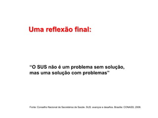 Uma reflexão final:
“O SUS não é um problema sem solução,
mas uma solução com problemas”
Fonte: Conselho Nacional de Secretários de Saúde. SUS: avanços e desafios. Brasília: CONASS; 2006.
 