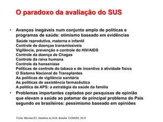 O paradoxo da avaliação do SUS
• Avanços inegáveis num conjunto amplo de políticas e
programas de saúde: otimismo baseado em evidências
Saúde reprodutiva, materna e infantil
Controle de doenças transmissíveis
Vigilância, prevenção e controle do HIV/AIDS
Controle da doença de Chagas
Controle da raiva humana
Controle da hanseníase
Políticas de controle do tabaco e de incentivo à atividade física
O Sistema Nacional de Transplantes
As políticas de vigilância sanitária
As políticas de assistência farmacêutica
A política de APS: a estratégia da saúde da família
• Problemas importantes captados por pesquisas de opinião
que elevam a saúde ao patamar de principal problema do País
segundo os brasileiros: pessimismo baseado em opiniões
Fonte: Mendes EV. Desafios do SUS. Brasília: CONASS; 2019
 