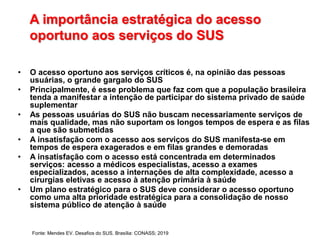A importância estratégica do acesso
oportuno aos serviços do SUS
• O acesso oportuno aos serviços críticos é, na opinião das pessoas
usuárias, o grande gargalo do SUS
• Principalmente, é esse problema que faz com que a população brasileira
tenda a manifestar a intenção de participar do sistema privado de saúde
suplementar
• As pessoas usuárias do SUS não buscam necessariamente serviços de
mais qualidade, mas não suportam os longos tempos de espera e as filas
a que são submetidas
• A insatisfação com o acesso aos serviços do SUS manifesta-se em
tempos de espera exagerados e em filas grandes e demoradas
• A insatisfação com o acesso está concentrada em determinados
serviços: acesso a médicos especialistas, acesso a exames
especializados, acesso a internações de alta complexidade, acesso a
cirurgias eletivas e acesso à atenção primária à saúde
• Um plano estratégico para o SUS deve considerar o acesso oportuno
como uma alta prioridade estratégica para a consolidação de nosso
sistema público de atenção à saúde
Fonte: Mendes EV. Desafios do SUS. Brasília: CONASS; 2019
 