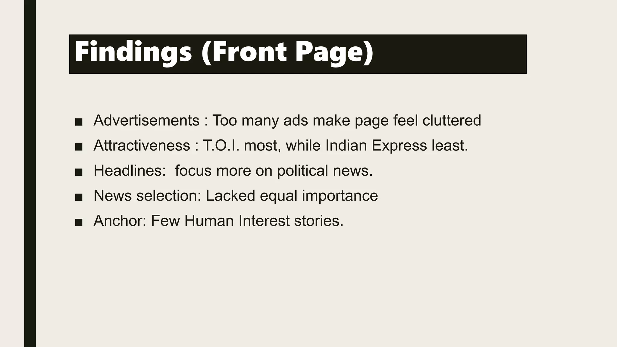 Findings (Front Page)
■ Advertisements : Too many ads make page feel cluttered
■ Attractiveness : T.O.I. most, while Indian Express least.
■ Headlines: focus more on political news.
■ News selection: Lacked equal importance
■ Anchor: Few Human Interest stories.
 