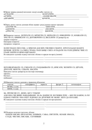 2
8.Према трајању радње(глаголском виду) следећи глаголи су:
а)ГЛЕДАТИ______________________________ б)СКРАТИТИ____________________________________
в)УЧИТИ_________________________________ г)ЗАПИСИВАТИ___________________________________
д)ПРАВИТИ______________________________ ђ)УНЕТИ________________________________
9.Поред датих глагола допиши облик мушког рода једнине трпног придева:
а)ЗАГРИСТИ_______________________________ б)НОСИТИ______________________________
в)ДОНЕТИ_______________________________ г)МАЗИТИ_______________________________
д)ТРЕСТИ_______________________________ ђ)МЛЕТИ_____________________________
10.Повратне глаголе: ДОТЕРАТИ СЕ, МРЗНУТИ СЕ, МЕРКАТИ СЕ, ИЗВЕДРИТИ СЕ, КОШКАТИ СЕ,
ТРЕСТИ СЕ, ШМИНКАТИ СЕ, ДОГОВОРИТИ СЕ, ВЕСЕЛИТИ СЕ разврстај на:
а)праве повратне __________________________________________________________________
б)неправе повратне ________________________________________________________________
в)узајамно повратне ________________________________________________________________
11.ПОГЛЕДАХ ОКО СЕБЕ, А ЗИМСКИ ДАН ВЕЋ УВЕЛИКО СВАНУО. КРОЗ ХЛАДАН ВАЗДУХ
ПОЧЕШЕ ЛЕТЕТИ СА СВИХ СТРАНА ПАХУЉИЦЕ СНЕГА И ПАДАТИ НА ГОЛО ДРВЕЋЕ ЧИЈЕ СЕ
ГРАНЕ ОШТРО И ЦРНО ОЦРТАВАХУ.
Из наведеног одломка издвој глаголске облике и одреди им врсту (назив):
___________________________________________ , _______________________________________________
___________________________________________ , _______________________________________________
___________________________________________ , _______________________________________________
12.РАЗВЕДРАВАТИ СЕ, СМЕЈАТИ СЕ, РАЗДАЊИВАТИ СЕ, БРИСАТИ, ЗБУНИТИ СЕ, ЦРТАТИ,
ДРХТАТИ, ВЕНУТИ, СЕВАТИ, НОСИТИ.
Наведене глаголе разврстај на оне који означавају:
а)радњу:________________________________________________________________________
б)стање:________________________________________________________________________
в)збивање:______________________________________________________________________
13.Наведене глаголе напиши у траженим облицима:
глаголи имперфекта аориста футура 2. потенцијала
ВУЋИ, 3.л.мн.
ПИТИ, 2.л.мн.
14.- ПРОЂИ МЕ СЕ , ЖЕНО, БОГ С ТОБОМ!
АЛИ ОНА СВЕ ВИШЕ НАВАЉИВАШЕ НА Њ. НАЈПОСЛЕ ЈОЈ ЧОВЕК РЕЧЕ :- АКО ТИ КАЖЕМ, ЈА ЋУ
ОДМАХ УМРЕТИ. ОНА ОПЕТ ЈЕДНАКО ДА ДРУКЧИЈЕ НЕ МОЖЕ НЕГО ДА ЈОЈ КАЖЕ.
Из наведеног одломка издвој глаголске облике и одреди им врсту(назив):
__________________________________________ , ____________________________________________
__________________________________________ , ____________________________________________
__________________________________________ , ____________________________________________
__________________________________________
15.Подвуци неличне глаголске облике:
НАШЛИ БИСМО, ПРСКАЈУЋИ, ЗАЧИЊЕН, САЊА, СВЕТЛЕТИ, БЕЈАШЕ ИМАЛА,
СТАДЕ, ЧИСТИО, ПИСАШЕ, СКУПИВШИ
 