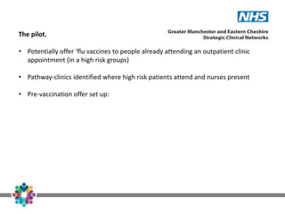 The pilot.
• Potentially offer ‘flu vaccines to people already attending an outpatient clinic
appointment (in a high risk groups)
• Pathway-clinics identified where high risk patients attend and nurses present
• Pre-vaccination offer set up:
 