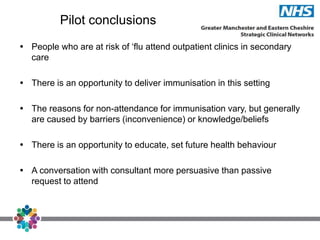 Pilot conclusions
 People who are at risk of ‘flu attend outpatient clinics in secondary
care
 There is an opportunity to deliver immunisation in this setting
 The reasons for non-attendance for immunisation vary, but generally
are caused by barriers (inconvenience) or knowledge/beliefs
 There is an opportunity to educate, set future health behaviour
 A conversation with consultant more persuasive than passive
request to attend
 