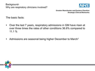 Background-
Why are respiratory clinicians involved?
The basic facts:
 Over the last 7 years, respiratory admissions in GM have risen at
over three times the rates of other conditions 36.6% compared to
11.1 %
 Admissions are seasonal being higher December to March1
 