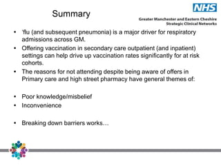 Summary
 ‘flu (and subsequent pneumonia) is a major driver for respiratory
admissions across GM.
 Offering vaccination in secondary care outpatient (and inpatient)
settings can help drive up vaccination rates significantly for at risk
cohorts.
 The reasons for not attending despite being aware of offers in
Primary care and high street pharmacy have general themes of:
 Poor knowledge/misbelief
 Inconvenience
 Breaking down barriers works…
 