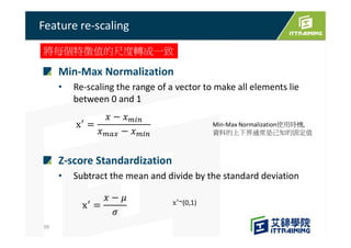 Min-Max Normalization
• Re-scaling the range of a vector to make all elements lie
between 0 and 1
Z-score Standardization
• Subtract the mean and divide by the standard deviation
Feature re-scaling
56
將每個特徵值的尺度轉成一致
~(0,1)
Min-Max Normalization使用時機,
資料的上下界通常是己知的固定值
 