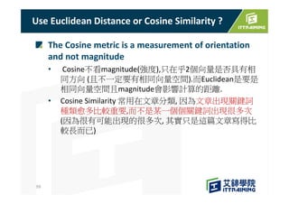 The Cosine metric is a measurement of orientation
and not magnitude
• Cosine不看magnitude(強度),只在乎2個向量是否具有相
同方向 (且不一定要有相同向量空間).而Euclidean是要是
相同向量空間且magnitude會影響計算的距離.
• Cosine Similarity 常用在文章分類, 因為文章出現關鍵詞
種類愈多比較重要,而不是某一個個關鍵詞出現很多次
(因為很有可能出現的很多次, 其實只是這篇文章寫得比
較長而已)
Use Euclidean Distance or Cosine Similarity ?
59
 