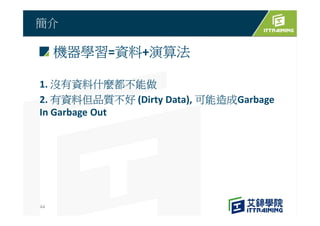 機器學習=資料+演算法
1. 沒有資料什麼都不能做
2. 有資料但品質不好 (Dirty Data), 可能造成Garbage
In Garbage Out
簡介
44
 