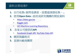 1. 自行收集: 做問卷調查、設置感測器收集、..
2. 使用Open Data : 政府或研究機構的開放資料
• https://data.gov.tw
• Kaggle.com
• UCI Machine Learning Repository
3. 各家公司提供的API
• Facebook Graph API, YouTube Data API
4. 網頁爬蟲程式
5. 直接向廠商購買
資料去那收集?
46
 