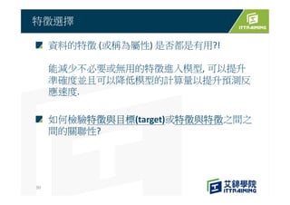 資料的特徵 (或稱為屬性) 是否都是有用?!
能減少不必要或無用的特徵進入模型, 可以提升
準確度並且可以降低模型的計算量以提升預測反
應速度.
如何檢驗特徵與目標(target)或特徵與特徵之間之
間的關聯性?
特徵選擇
50
 