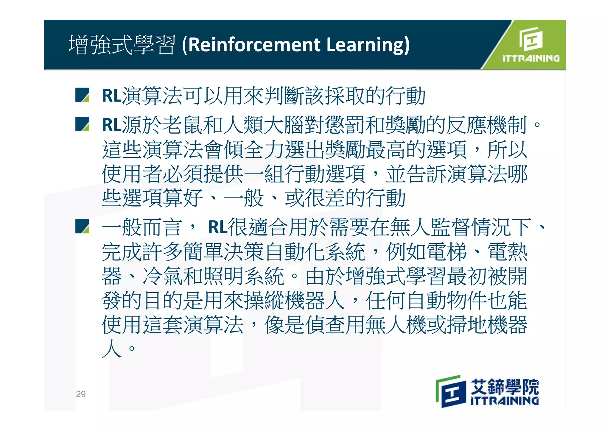 RL演算法可以用來判斷該採取的行動
RL源於老鼠和人類大腦對懲罰和獎勵的反應機制。
這些演算法會傾全力選出獎勵最高的選項，所以
使用者必須提供一組行動選項，並告訴演算法哪
些選項算好、一般、或很差的行動
一般而言， RL很適合用於需要在無人監督情況下、
完成許多簡單決策自動化系統，例如電梯、電熱
器、冷氣和照明系統。由於增強式學習最初被開
發的目的是用來操縱機器人，任何自動物件也能
使用這套演算法，像是偵查用無人機或掃地機器
人。
增強式學習 (Reinforcement Learning)
29
 
