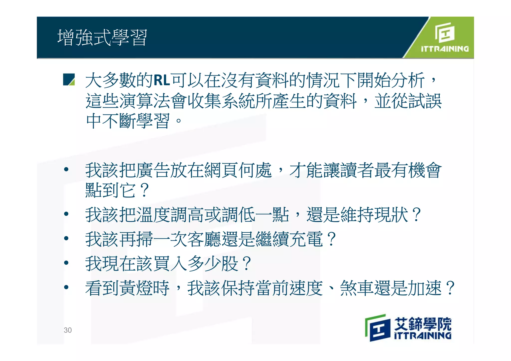 大多數的RL可以在沒有資料的情況下開始分析，
這些演算法會收集系統所產生的資料，並從試誤
中不斷學習。
• 我該把廣告放在網頁何處，才能讓讀者最有機會
點到它？
• 我該把溫度調高或調低一點，還是維持現狀？
• 我該再掃一次客廳還是繼續充電？
• 我現在該買入多少股？
• 看到黃燈時，我該保持當前速度、煞車還是加速？
增強式學習
30
 
