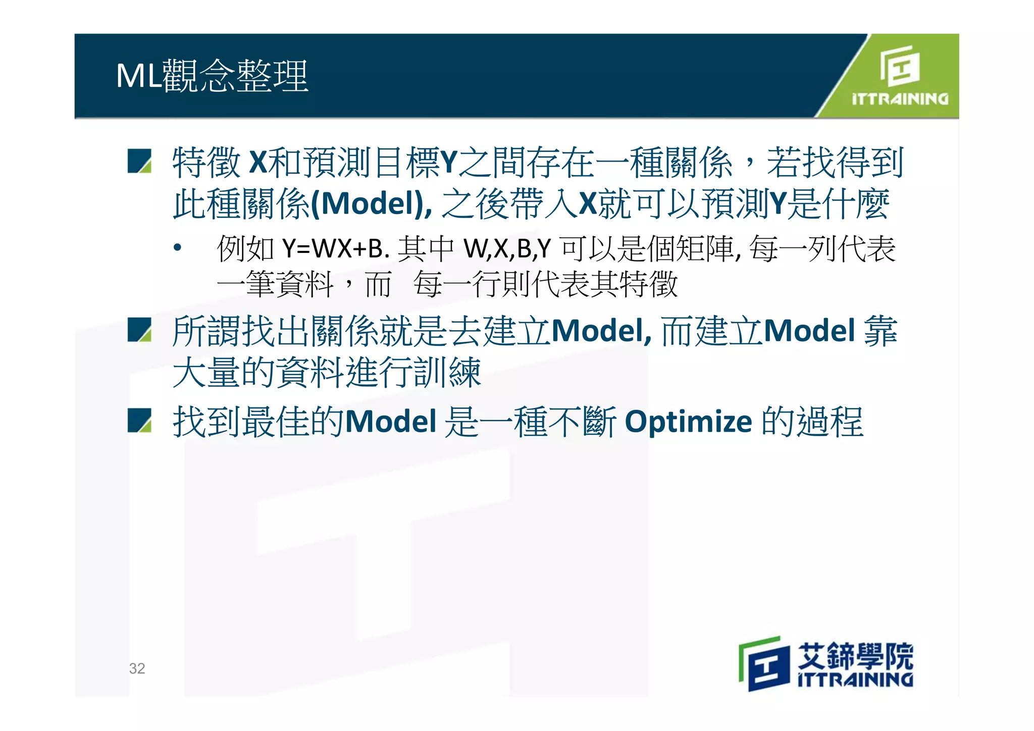 特徵 X和預測目標Y之間存在一種關係，若找得到
此種關係(Model), 之後帶入X就可以預測Y是什麼
• 例如 Y=WX+B. 其中 W,X,B,Y 可以是個矩陣, 每一列代表
一筆資料，而 每一行則代表其特徵
所謂找出關係就是去建立Model, 而建立Model 靠
大量的資料進行訓練
找到最佳的Model 是一種不斷 Optimize 的過程
ML觀念整理
32
 