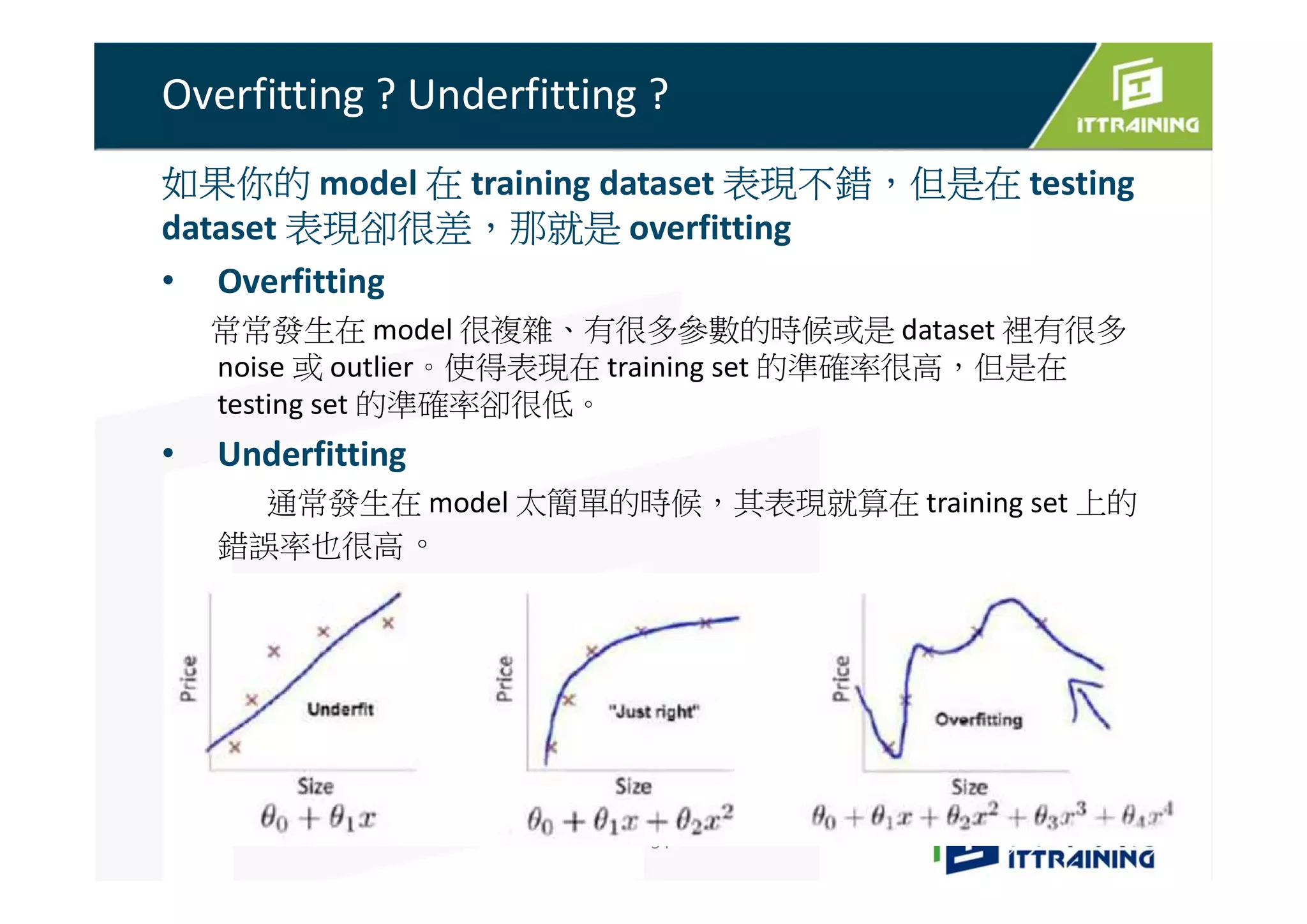 Overfitting ? Underfitting ?
如果你的 model 在 training dataset 表現不錯，但是在 testing
dataset 表現卻很差，那就是 overfitting
• Overfitting
常常發生在 model 很複雜、有很多參數的時候或是 dataset 裡有很多
noise 或 outlier。使得表現在 training set 的準確率很高，但是在
testing set 的準確率卻很低。
• Underfitting
通常發生在 model 太簡單的時候，其表現就算在 training set 上的
錯誤率也很高。
34
 
