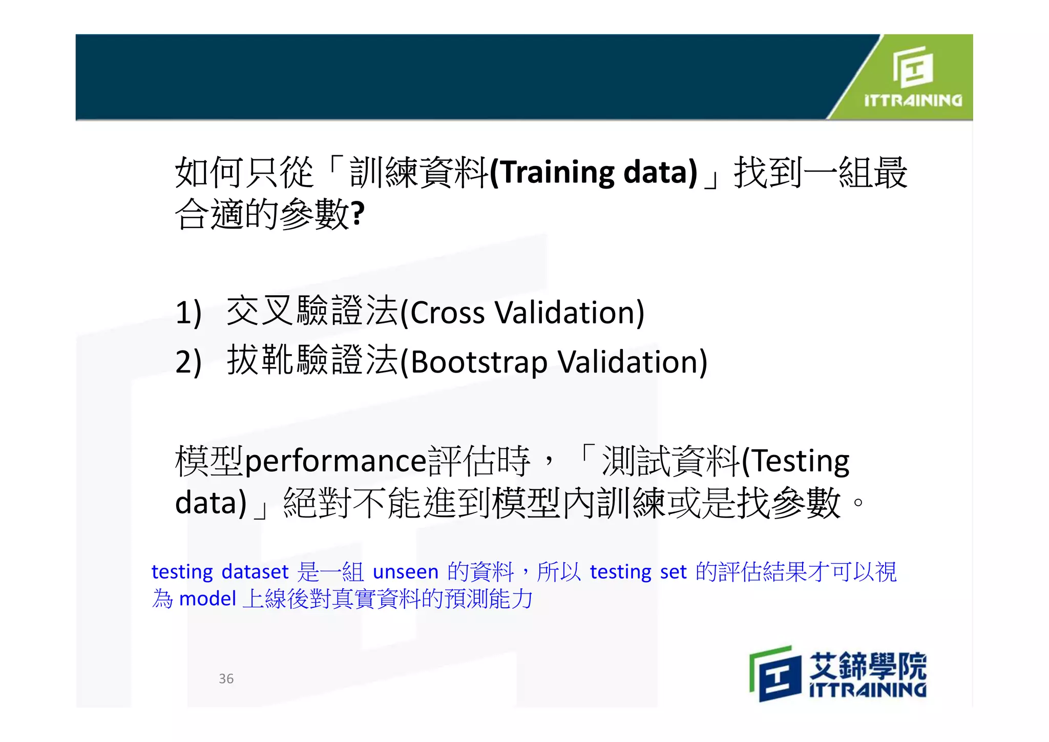 如何只從「訓練資料(Training data)」找到一組最
合適的參數?
1) 交叉驗證法(Cross Validation)
2) 拔靴驗證法(Bootstrap Validation)
模型performance評估時，「測試資料(Testing
data)」絕對不能進到模型內訓練或是找參數。
36
testing dataset 是一組 unseen 的資料，所以 testing set 的評估結果才可以視
為 model 上線後對真實資料的預測能力
 