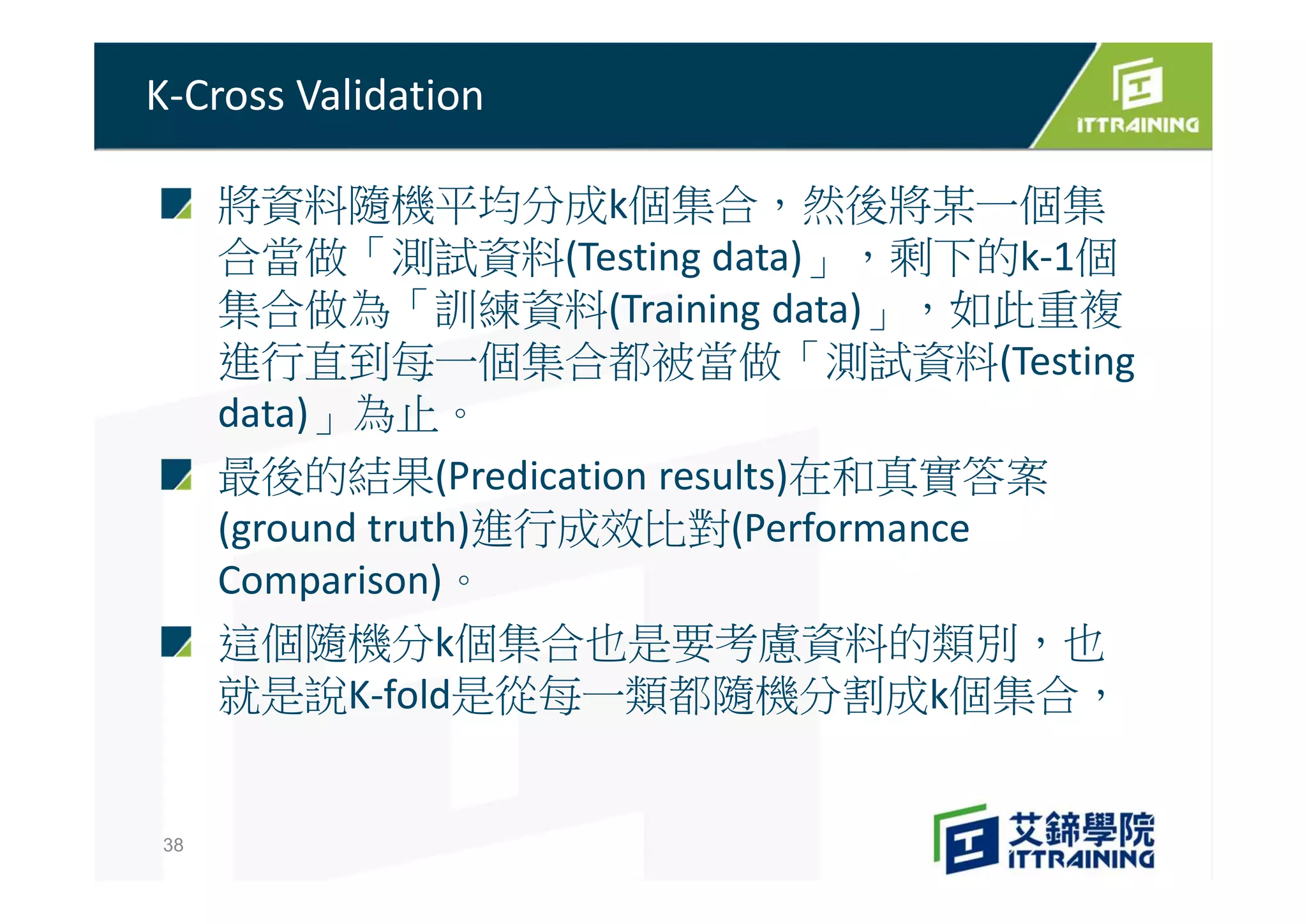 將資料隨機平均分成k個集合，然後將某一個集
合當做「測試資料(Testing data)」，剩下的k-1個
集合做為「訓練資料(Training data)」，如此重複
進行直到每一個集合都被當做「測試資料(Testing
data)」為止。
最後的結果(Predication results)在和真實答案
(ground truth)進行成效比對(Performance
Comparison)。
這個隨機分k個集合也是要考慮資料的類別，也
就是說K-fold是從每一類都隨機分割成k個集合，
K-Cross Validation
38
 