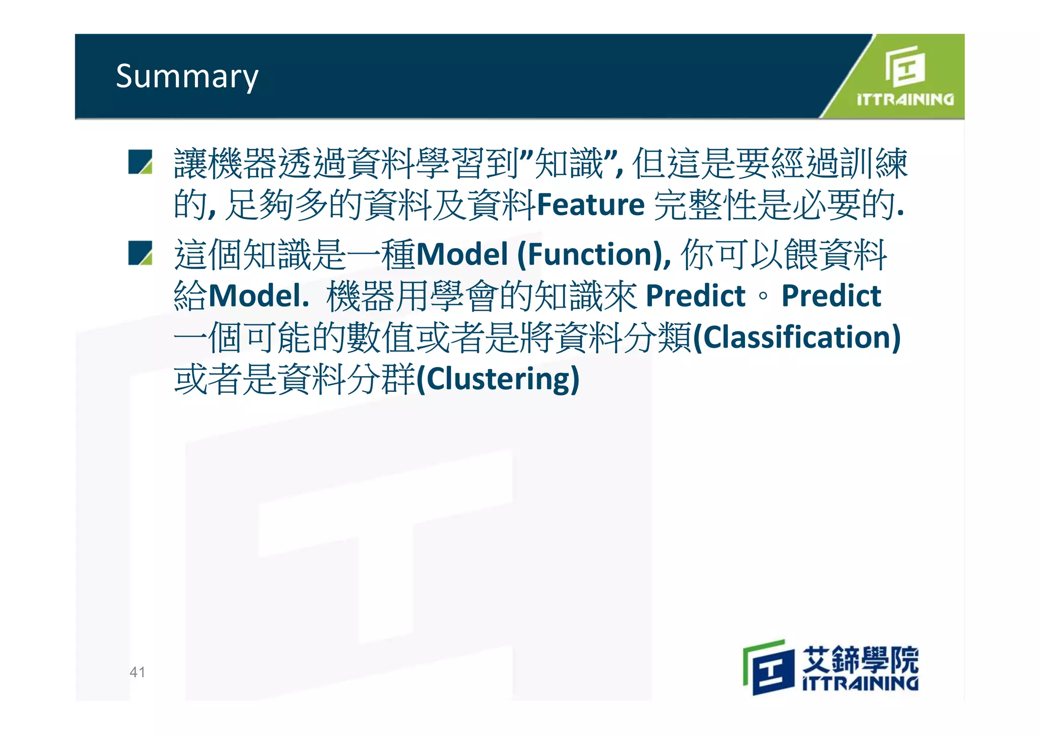 讓機器透過資料學習到”知識”, 但這是要經過訓練
的, 足夠多的資料及資料Feature 完整性是必要的.
這個知識是一種Model (Function), 你可以餵資料
給Model. 機器用學會的知識來 Predict。Predict
一個可能的數值或者是將資料分類(Classification)
或者是資料分群(Clustering)
Summary
41
 