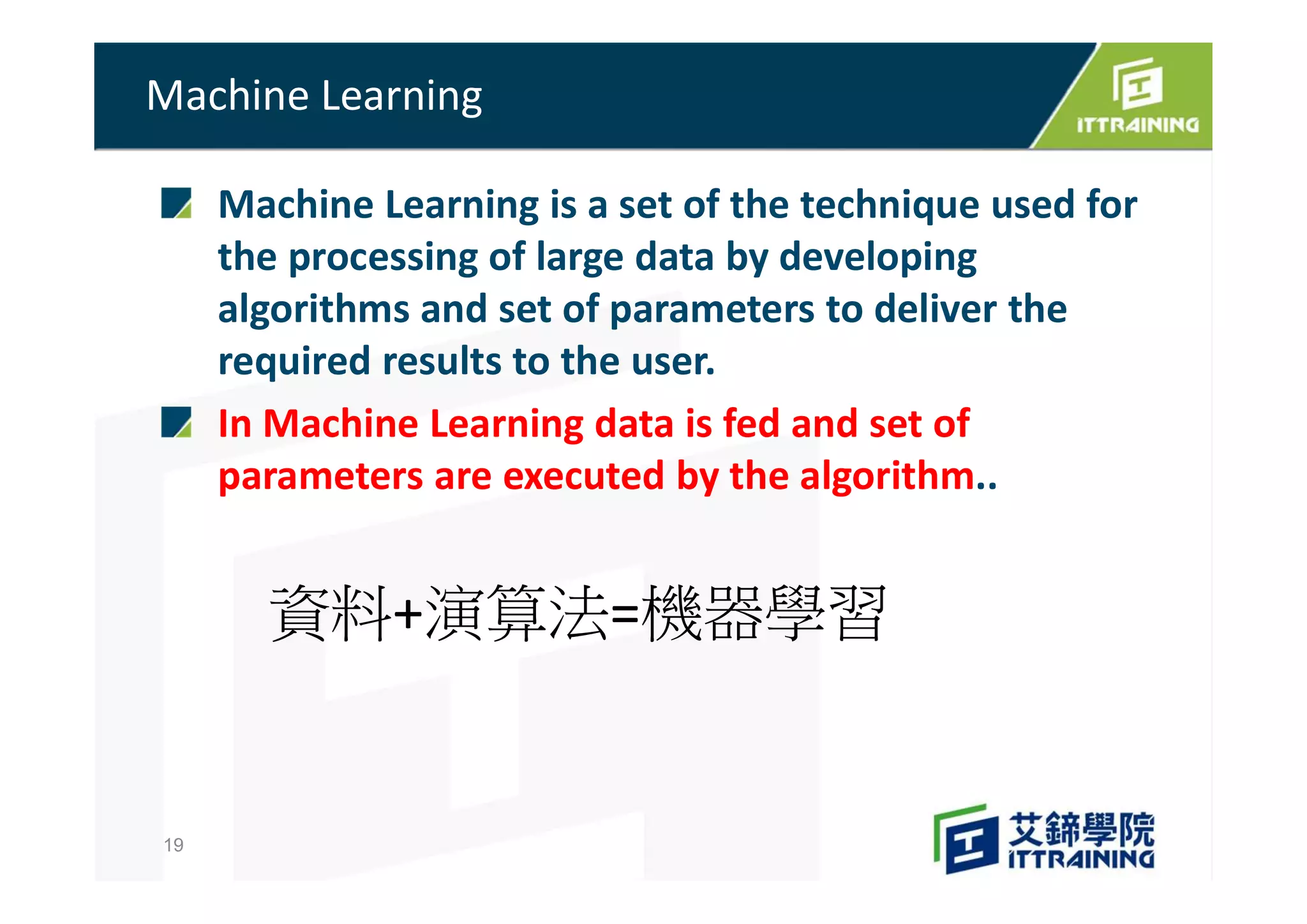 Machine Learning is a set of the technique used for
the processing of large data by developing
algorithms and set of parameters to deliver the
required results to the user.
In Machine Learning data is fed and set of
parameters are executed by the algorithm..
Machine Learning
19
資料+演算法=機器學習
 