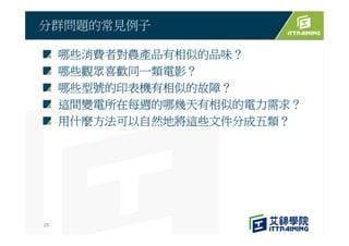 哪些消費者對農產品有相似的品味？
哪些觀眾喜歡同一類電影？
哪些型號的印表機有相似的故障？
這間變電所在每週的哪幾天有相似的電力需求？
用什麼方法可以自然地將這些文件分成五類？
分群問題的常見例子
28
 