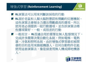 RL演算法可以用來判斷該採取的行動
RL源於老鼠和人類大腦對懲罰和獎勵的反應機制。
這些演算法會傾全力選出獎勵最高的選項，所以
使用者必須提供一組行動選項，並告訴演算法哪
些選項算好、一般、或很差的行動
一般而言， RL很適合用於需要在無人監督情況下、
完成許多簡單決策自動化系統，例如電梯、電熱
器、冷氣和照明系統。由於增強式學習最初被開
發的目的是用來操縱機器人，任何自動物件也能
使用這套演算法，像是偵查用無人機或掃地機器
人。
增強式學習 (Reinforcement Learning)
29
 