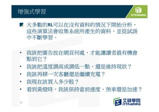 大多數的RL可以在沒有資料的情況下開始分析，
這些演算法會收集系統所產生的資料，並從試誤
中不斷學習。
• 我該把廣告放在網頁何處，才能讓讀者最有機會
點到它？
• 我該把溫度調高或調低一點，還是維持現狀？
• 我該再掃一次客廳還是繼續充電？
• 我現在該買入多少股？
• 看到黃燈時，我該保持當前速度、煞車還是加速？
增強式學習
30
 