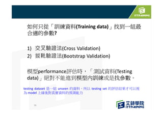 如何只從「訓練資料(Training data)」找到一組最
合適的參數?
1) 交叉驗證法(Cross Validation)
2) 拔靴驗證法(Bootstrap Validation)
模型performance評估時，「測試資料(Testing
data)」絕對不能進到模型內訓練或是找參數。
36
testing dataset 是一組 unseen 的資料，所以 testing set 的評估結果才可以視
為 model 上線後對真實資料的預測能力
 
