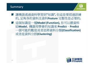 讓機器透過資料學習到”知識”, 但這是要經過訓練
的, 足夠多的資料及資料Feature 完整性是必要的.
這個知識是一種Model (Function), 你可以餵資料
給Model. 機器用學會的知識來 Predict。Predict
一個可能的數值或者是將資料分類(Classification)
或者是資料分群(Clustering)
Summary
41
 