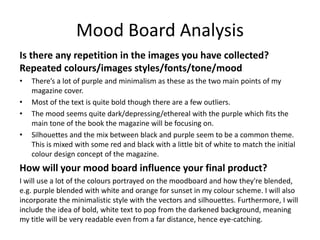 Mood Board Analysis
Is there any repetition in the images you have collected?
Repeated colours/images styles/fonts/tone/mood
• There’s a lot of purple and minimalism as these as the two main points of my
magazine cover.
• Most of the text is quite bold though there are a few outliers.
• The mood seems quite dark/depressing/ethereal with the purple which fits the
main tone of the book the magazine will be focusing on.
• Silhouettes and the mix between black and purple seem to be a common theme.
This is mixed with some red and black with a little bit of white to match the initial
colour design concept of the magazine.
How will your mood board influence your final product?
I will use a lot of the colours portrayed on the moodboard and how they're blended,
e.g. purple blended with white and orange for sunset in my colour scheme. I will also
incorporate the minimalistic style with the vectors and silhouettes. Furthermore, I will
include the idea of bold, white text to pop from the darkened background, meaning
my title will be very readable even from a far distance, hence eye-catching.
 