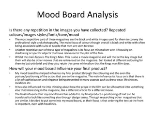 Mood Board Analysis
Is there any repetition in the images you have collected? Repeated
colours/images styles/fonts/tone/mood
• The most repetitive part of these magazines are the black and white images used for them to convey the
professional style and photography. The main focus of colours though overall is black and white with often
being associated with suits or tuxedo that men are seen to wear.
• Another repetitive part of these type of magazines is its focus on minimalism with it focusing on
shadowing or specific objects that have relevance to the plot of the film.
• Whilst the main focus is The King’s Man. This is also a movie magazine and will the be the key image but
their will also be other movies that are referenced on the magazine. So I looked at different colouring for
them to but only brief and they also retain the same minimalism that the kings man film does.
How will your mood board influence your final product?
• My mood board has helped influence my final product through the colouring and the even the
posture/positioning of the actors that are on the magazine. The main influence to focus on is that there is
a lot of sophistication and elegance being presented in many aspects such as dress wear, life choices,
locations etc.
• It has also influenced me into thinking about how the props in the film can be silhouetted into something
else that interesting in the magazine, like a different article for a different movie.
• The final influence that my mood board has added to my final product is positioning of text can be
translated to look like something else through design terms. Through researching other magazines that
are similar. I decided to put some into my mood board, as their focus is that ordering the text at the front
is important, even with headlines.
 