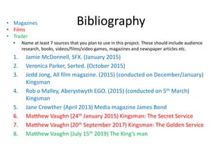 Bibliography
• Name at least 7 sources that you plan to use in this project. These should include audience
research, books, videos/films/video games, magazines and newspaper articles etc.
1. Jamie McDonnell, SFX. (January 2015)
2. Veronica Parker, Sorted. (October 2015)
3. Jedd Jong, All film magazine. (2015) (conducted on December/January)
Kingsman
4. Rob o Malley, Aberystwyth EGO. (2015) (conducted on 5th March)
Kingsman
5. Jane Crowther (April 2013) Media magazine James Bond
6. Matthew Vaughn (24th January 2015) Kingsman: The Secret Service
7. Matthew Vaughn (20th September 2017) Kingsman: The Golden Service
8. Matthew Vaughn (July 15th 2019) The King’s man
• Magazines
• Films
• Trailer
 