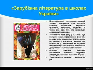 «Зарубіжна література в школах
України»
• Всеукраїнський науково-методичний
журнал, створений для вчителів
світової літератури, науковців,
філологів, аспірантів, студентів, а
також для всіх тих, хто цікавиться
світовою літературою.
• Заснований 1996 року у м. Києві. Був
першим загальнодержавним фаховим
періодичним виданням, спрямованим
на допомогу вчителям, методистам,
філологам у викладанні та науково-
методичному забезпеченні навчальної
дисципліни «Зарубіжна література».
• Основна тематика: методика
викладання предмета зарубіжна
література у школах, гімназіях, ліцеях.
• Періодичність видання: 12 номерів на
рік.
 
