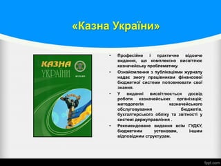 «Казна України»
• Професійне і практичне відомче
видання, що комплексно висвітлює
казначейську проблематику.
• Ознайомлення з публікаціями журналу
надає змогу працівникам фінансової
бюджетної системи поповнювати свої
знання.
• У виданні висвітлюється досвід
роботи казначейських організацій;
методологія казначейського
обслуговування бюджетів,
бухгалтерського обліку та звітності у
системі держуправління .
• Рекомендоване видання всім ГУДКУ,
бюджетним установам, іншим
відповідним структурам.
 
