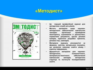«Методист»
• Це перший професійний журнал для
методичних служб усіх рівнів.
• Містить матеріали щодо науково-
методичного забезпечення навчальних
закладів; організації проведення
моніторингу, оцінювання й діагностики;
нормативні документи, зразки ділових
паперів, практичні розробки тренінгів,
ділових ігор, семінарів.
• Матеріали журналу різноманітні за
формою, змістом, авторською позицією,
що дозволяє кожному знайти цікаву і
корисну інформацію.
• Друкуються матеріали для науково-
методичного, психологічного,
матеріально-технічного забезпечення
навчальних закладів, методичних
структур та інститутів післядипломної
освіти.
 
