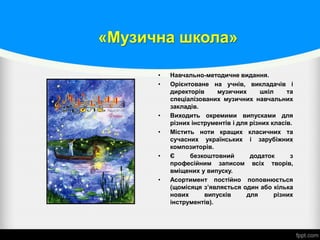 «Музична школа»
• Навчально-методичне видання.
• Орієнтоване на учнів, викладачів і
директорів музичних шкіл та
спеціалізованих музичних навчальних
закладів.
• Виходить окремими випусками для
різних інструментів і для різних класів.
• Містить ноти кращих класичних та
сучасних українських і зарубіжних
композиторів.
• Є безкоштовний додаток з
професійним записом всіх творів,
вміщених у випуску.
• Асортимент постійно поповнюється
(щомісяця з’являється один або кілька
нових випусків для різних
інструментів).
 