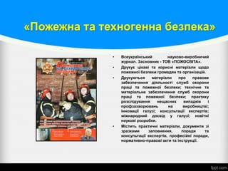 «Пожежна та техногенна безпека»
• Всеукраїнський науково-виробничий
журнал. Засновник - ТОВ «ПОЖОСВІТА».
• Друкує цікаві та корисні матеріали щодо
пожежної безпеки громадян та організацій.
• Друкуються матеріали про правове
забезпечення діяльності служб охорони
праці та пожежної безпеки; технічне та
матеріальне забезпечення служб охорони
праці та пожежної безпеки; практику
розслідування нещасних випадків і
профзахворювань на виробництві;
інновації галузі; консультації експертів;
міжнародний досвід у галузі; новітні
наукові розробки.
• Містить практичні матеріали, документи зі
зразками заповнення, поради та
консультації експертів, професійні поради,
нормативно-правові акти та інструкції.
 