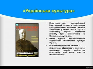 «Українська культура»
• Культурологічний всеукраїнський
ілюстрований журнал є найстарішим
культурологічним виданням України,
заснованим у червні 1921 р., а у 2011
англомовну версію оновленого
журналу було презентовано на
Венеціанському бієнале.
• Видає журнал Газетно-журнальне
видавництво Міністерства культури
України.
• Основними рубриками видання є:
кіно, музика, образотворче мистецтво,
література, дизайн, архітектура,
фотографія, нові медіа, етно та
міжнародні події.
 